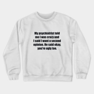 My psychiatrist told me I was crazy and I said I want a second opinion. He said okay, you're ugly too. Crewneck Sweatshirt